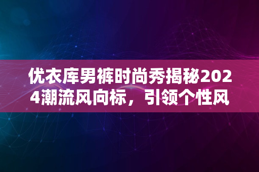 优衣库男裤时尚秀揭秘2024潮流风向标，引领个性风采之旅