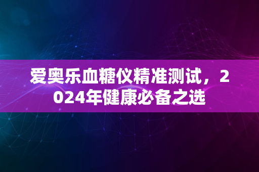 爱奥乐血糖仪精准测试，2024年健康必备之选