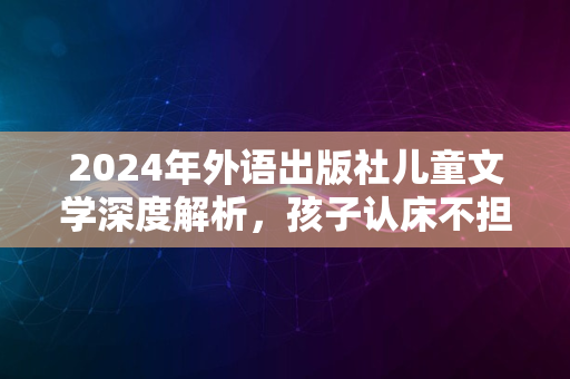 2024年外语出版社儿童文学深度解析，孩子认床不担忧