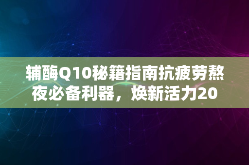 辅酶Q10秘籍指南抗疲劳熬夜必备利器，焕新活力2024版