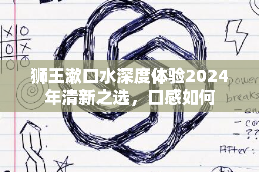 狮王漱口水深度体验2024年清新之选，口感如何