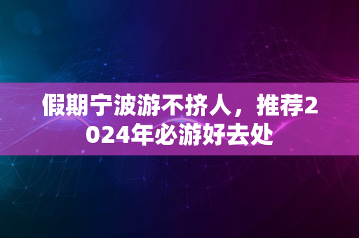 假期宁波游不挤人，推荐2024年必游好去处