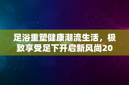 足浴重塑健康潮流生活，极致享受足下开启新风尚2024