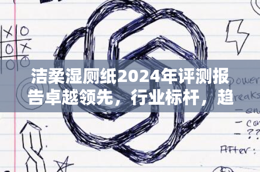 洁柔湿厕纸2024年评测报告卓越领先，行业标杆，趋势展望