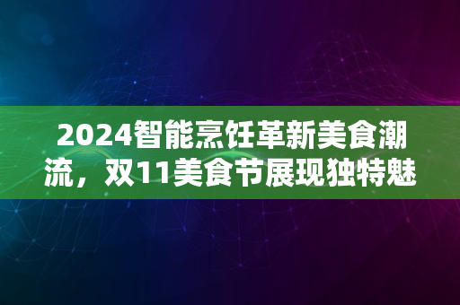 2024智能烹饪革新美食潮流，双11美食节展现独特魅力