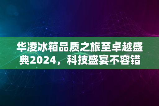 华凌冰箱品质之旅至卓越盛典2024，科技盛宴不容错过