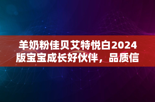 羊奶粉佳贝艾特悦白2024版宝宝成长好伙伴，品质信赖再升级