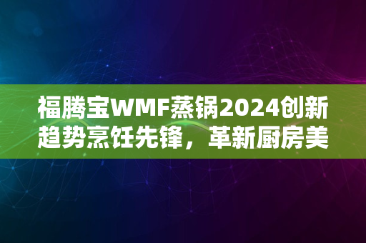 福腾宝WMF蒸锅2024创新趋势烹饪先锋，革新厨房美学体验