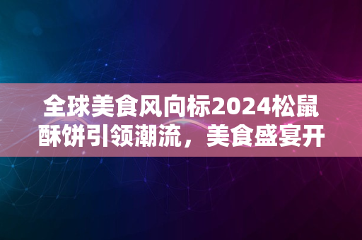 全球美食风向标2024松鼠酥饼引领潮流，美食盛宴开启