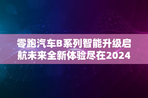 零跑汽车B系列智能升级启航未来全新体验尽在2024