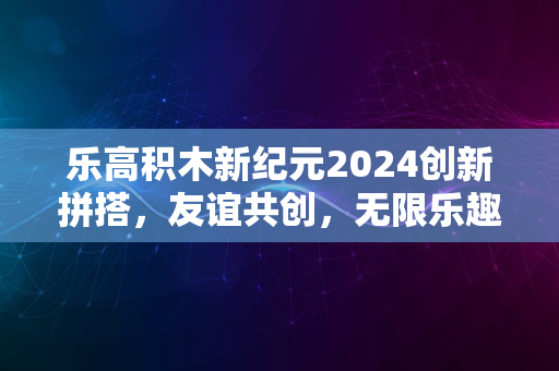 乐高积木新纪元2024创新拼搭，友谊共创，无限乐趣体验