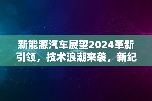 新能源汽车展望2024革新引领，技术浪潮来袭，新纪元启航