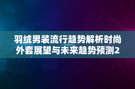 羽绒男装流行趋势解析时尚外套展望与未来趋势预测2024