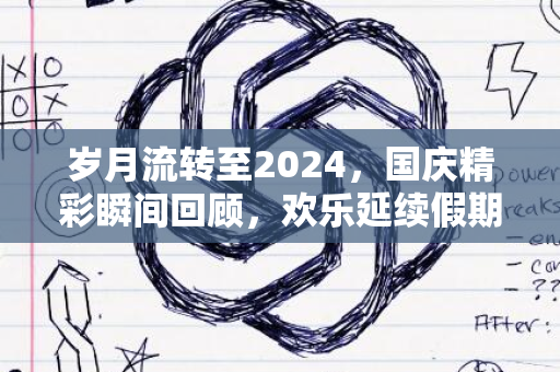 岁月流转至2024，国庆精彩瞬间回顾，欢乐延续假期收官之时