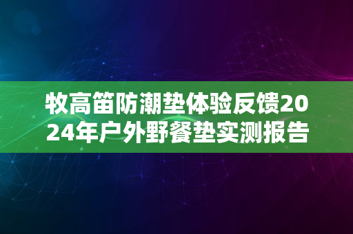 牧高笛防潮垫体验反馈2024年户外野餐垫实测报告