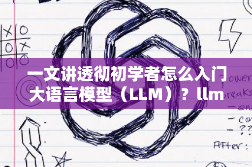 一文讲透彻初学者怎么入门大语言模型（LLM）？llm 教程