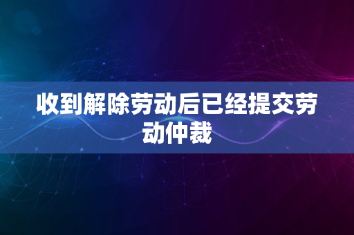 收到解除劳动后已经提交劳动仲裁