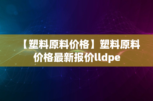 【塑料原料价格】塑料原料价格最新报价lldpe