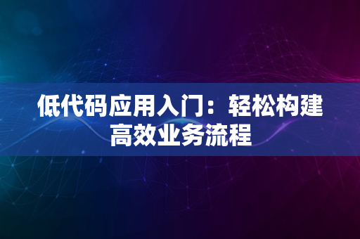 低代码应用入门：轻松构建高效业务流程