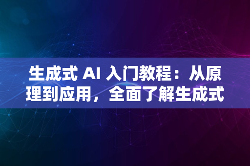 生成式 AI 入门教程：从原理到应用，全面了解生成式人工智能的世界