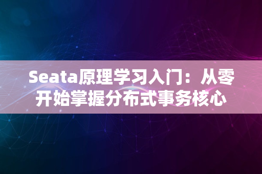 Seata原理学习入门：从零开始掌握分布式事务核心