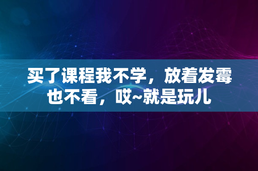 买了课程我不学，放着发霉也不看，哎~就是玩儿