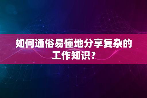 如何通俗易懂地分享复杂的工作知识？