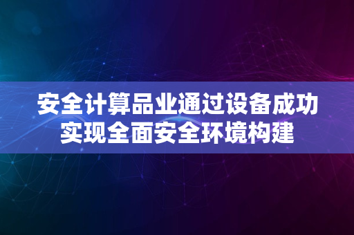 安全计算品业通过设备成功实现全面安全环境构建