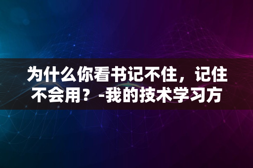 为什么你看书记不住，记住不会用？-我的技术学习方法论