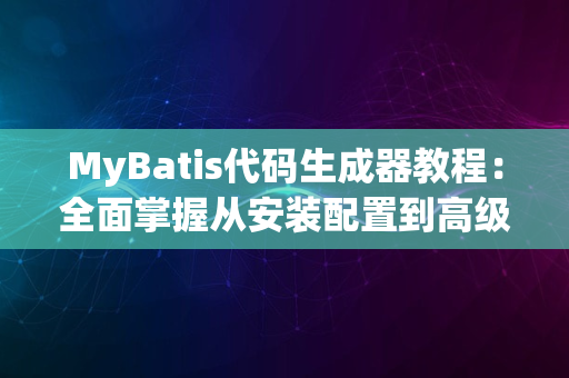 MyBatis代码生成器教程：全面掌握从安装配置到高级功能使用