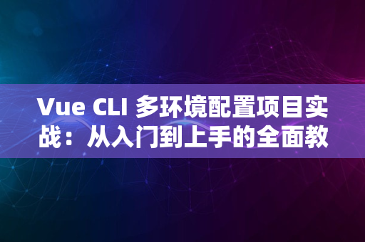 Vue CLI 多环境配置项目实战：从入门到上手的全面教程