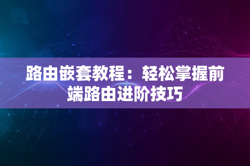 路由嵌套教程：轻松掌握前端路由进阶技巧