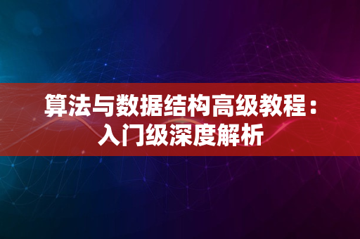 算法与数据结构高级教程：入门级深度解析