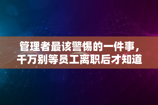 管理者最该警惕的一件事，千万别等员工离职后才知道