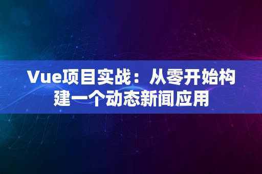 Vue项目实战：从零开始构建一个动态新闻应用