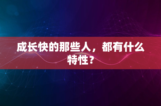 成长快的那些人，都有什么特性？