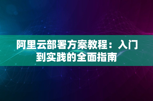 阿里云部署方案教程：入门到实践的全面指南