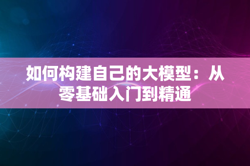 如何构建自己的大模型：从零基础入门到精通