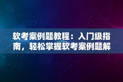 软考案例题教程：入门级指南，轻松掌握软考案例题解题技巧