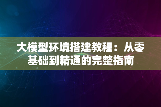 大模型环境搭建教程：从零基础到精通的完整指南