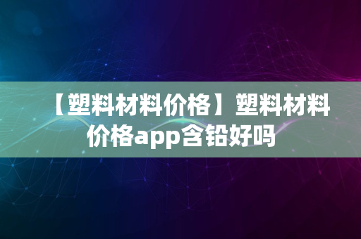 【塑料材料价格】塑料材料价格app含铅好吗