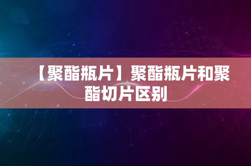 【聚酯瓶片】聚酯瓶片和聚酯切片区别