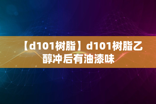 【d101树脂】d101树脂乙醇冲后有油漆味