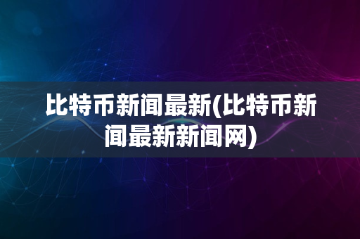 比特币新闻最新(比特币新闻最新新闻网)