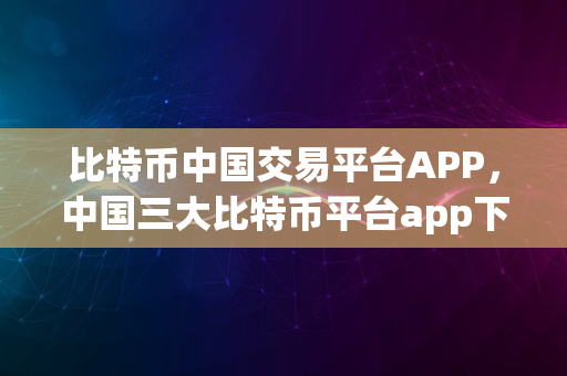 比特币中国交易平台APP，中国三大比特币平台app下载