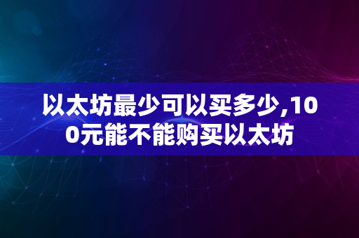 以太坊最少可以买多少,100元能不能购买以太坊