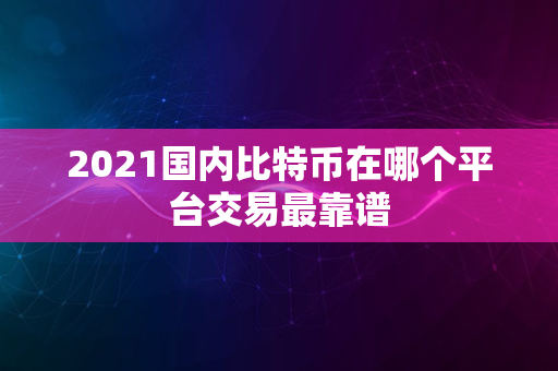 2021国内比特币在哪个平台交易最靠谱