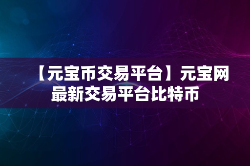 【元宝币交易平台】元宝网最新交易平台比特币