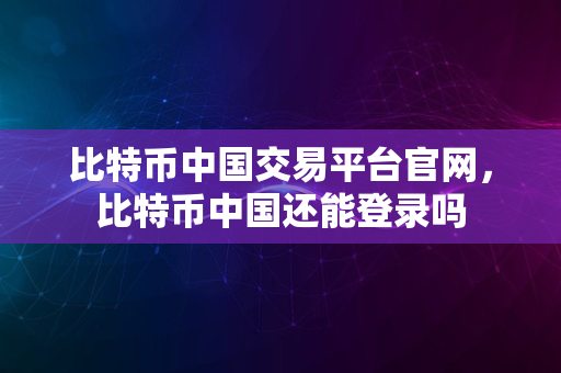 比特币中国交易平台官网，比特币中国还能登录吗