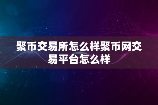 聚币交易所怎么样聚币网交易平台怎么样